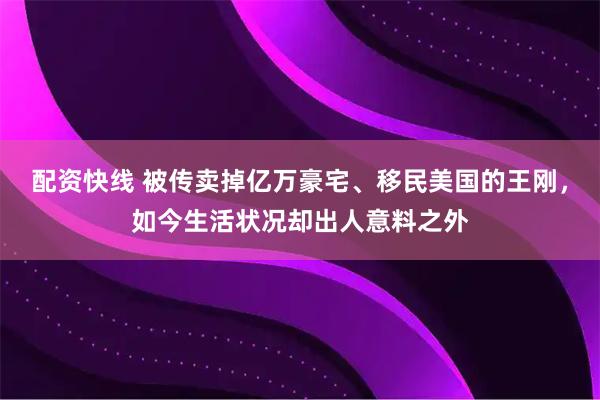 配资快线 被传卖掉亿万豪宅、移民美国的王刚，如今生活状况却出人意料之外